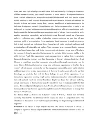 retain good talent especially of persons with critical skills and knowledge. Realising the importance
of labour a modern company gives enough importance to human resources development function to
frame a realistic salary structure with good benefits and facilities to their work force but also focuses
greater attention for their personal development and career prospects for future advancement by
intensive in house and outside training. Every company should create a healthy environment for
individual development, teamwork, job satisfaction and a distinct corporate culture by trying to tap
and unearth an employee’s hidden creative energy and innovation to achieve its organisational goals.
Employees need to feel a sense of fairness, commitment, right of privacy, right of meaningful work,
equality, recognition, responsibility and pride in their work. Too much control, use of excessive
authority, exploitation, poor working relationships between employees are sure signs of poor
emotional health of an organisation. Every organisation should encourage its employees to grow
both in their personal and professional lives. Personal growth builds emotional intelligence and
professional growth builds skills and intellect. When employees have a common identity, common
vision and shared values they work for the common good and develop a strong sense of loyalty to
the company. It should be appreciated that true power lies not in the ability to control staff but in the
ability to trust. People like organizations which encourage them to explore their own creativity
because in doing so the company gives them the meaning of their very existence. Creativity will not
blossom in a rigid over controlled bureaucratic setup and punishes employees severely even for
minor failures. Unfortunately there is a wrong mind set in many organizations to the effect that a
worker’s job is to execute a work in the way the management wants and he cannot use his intuition
and latent talent power to make improvement on it. However if employees are allowed to use their
knowledge and creativity there will be shared feelings for good of the organisation. Every
transnational organisation is uniting people under a single corporate culture with shared values that
transcends cultural, racial and national boundaries. Employees should have adequate authority,
enough independence in their functional area of work and they must be made accountable for their
action. The second preferred employer in India Procter & Gamble Group spends a lot of money on
training and career development opportunities right from entry level recruitments to develop their
trainees as future leaders.
In a booklet titled “A Business and its beliefs” Thomas J. Watson, a former IBM Executive
succinctly states that “the real difference between success and failure in a corporation can be very
often traced to the question of how well the organization brings out the great energies and talents of
its people” .
Consumers : The old rule of caveat emptor is no more valid for sale or provision of services. A
company is required to provide adequate and reliable information to enable a consumer to make his
20 | P a g e
 