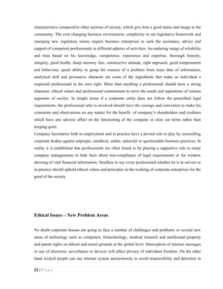 characteristics compared to other sections of society, which give him a good status and image in the
community. The ever changing business environment, complexity in our legislative framework and
emerging new regulatory norms require business enterprises to seek the assistance, advice and
support of competent professionals in different spheres of activities. An enduring image of reliability
and trust based on his knowledge, competence, experience and expertise, thorough honesty,
integrity, good health, sharp memory line, constructive attitude, right approach, good temperament
and behaviour, quick ability to grasp the essence of a problem from mass data of information,
analytical skill and persuasive character are some of the ingredients that make an individual a
respected professional in his own right. More than anything a professional should have a strong
character, ethical values and professional commitment to serve the needs and aspirations of various
segments of society. In simple terms if a corporate entity does not follow the prescribed legal
requirements, the professional who is involved should have the courage and conviction to make his
comments and observations on any matter for the benefit of company’s shareholders and creditors
which have any adverse effect on the functioning of the company in clear cut terms rather than
keeping quiet.
Company Secretaries both in employment and in practice have a pivotal role to play by counselling
corporate bodies against improper, unethical, unfair, unlawful or questionable business practices. In
reality it is established that professionals are often found to be playing a supportive role to many
company managements to hide facts about non-compliance of legal requirements or for window
dressing of vital financial information. Needless to say every professional whether he is in service or
in practice should uphold ethical values and principles in the working of corporate enterprises for the
good of the society.




Ethical Issues – New Problem Areas


No doubt corporate houses are going to face a number of challenges and problems in several new
areas of technology such as computers, biotechnology, medical research and intellectual property
and patent rights on ethical and moral grounds at the global level. Interception of internet messages
or use of electronic surveillance or devices will affect privacy of individual freedom. On the other
hand wicked people can use internet system anonymously to avoid responsibility and detection in

22 | P a g e
 