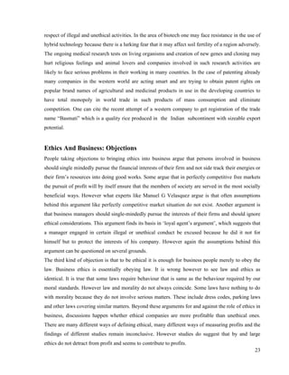 respect of illegal and unethical activities. In the area of biotech one may face resistance in the use of
hybrid technology because there is a lurking fear that it may affect soil fertility of a region adversely.
The ongoing medical research tests on living organisms and creation of new genes and cloning may
hurt religious feelings and animal lovers and companies involved in such research activities are
likely to face serious problems in their working in many countries. In the case of patenting already
many companies in the western world are acting smart and are trying to obtain patent rights on
popular brand names of agricultural and medicinal products in use in the developing countries to
have total monopoly in world trade in such products of mass consumption and eliminate
competition. One can cite the recent attempt of a western company to get registration of the trade
name “Basmati” which is a quality rice produced in the Indian subcontinent with sizeable export
potential.


Ethics And Business: Objections
People taking objections to bringing ethics into business argue that persons involved in business
should single mindedly pursue the financial interests of their firm and not side track their energies or
their firm’s resources into doing good works. Some argue that in perfectly competitive free markets
the pursuit of profit will by itself ensure that the members of society are served in the most socially
beneficial ways. However what experts like Manuel G Velasquez argue is that often assumptions
behind this argument like perfectly competitive market situation do not exist. Another argument is
that business managers should single-mindedly pursue the interests of their firms and should ignore
ethical considerations. This argument finds its basis in ‘loyal agent’s argument’, which suggests that
a manager engaged in certain illegal or unethical conduct be excused because he did it not for
himself but to protect the interests of his company. However again the assumptions behind this
argument can be questioned on several grounds.
The third kind of objection is that to be ethical it is enough for business people merely to obey the
law. Business ethics is essentially obeying law. It is wrong however to see law and ethics as
identical. It is true that some laws require behaviour that is same as the behaviour required by our
moral standards. However law and morality do not always coincide. Some laws have nothing to do
with morality because they do not involve serious matters. These include dress codes, parking laws
and other laws covering similar matters. Beyond these arguments for and against the role of ethics in
business, discussions happen whether ethical companies are more profitable than unethical ones.
There are many different ways of defining ethical, many different ways of measuring profits and the
findings of different studies remain inconclusive. However studies do suggest that by and large
ethics do not detract from profit and seems to contribute to profits.
                                                                                                       23
 