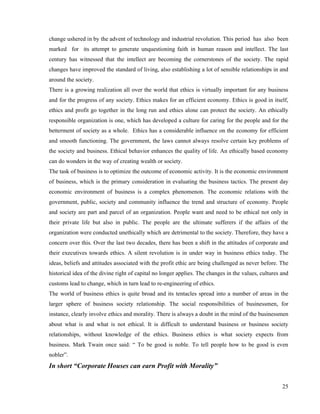 change ushered in by the advent of technology and industrial revolution. This period has also been
marked for its attempt to generate unquestioning faith in human reason and intellect. The last
century has witnessed that the intellect are becoming the cornerstones of the society. The rapid
changes have improved the standard of living, also establishing a lot of sensible relationships in and
around the society.
There is a growing realization all over the world that ethics is virtually important for any business
and for the progress of any society. Ethics makes for an efficient economy. Ethics is good in itself,
ethics and profit go together in the long run and ethics alone can protect the society. An ethically
responsible organization is one, which has developed a culture for caring for the people and for the
betterment of society as a whole. Ethics has a considerable influence on the economy for efficient
and smooth functioning. The government, the laws cannot always resolve certain key problems of
the society and business. Ethical behavior enhances the quality of life. An ethically based economy
can do wonders in the way of creating wealth or society.
The task of business is to optimize the outcome of economic activity. It is the economic environment
of business, which is the primary consideration in evaluating the business tactics. The present day
economic environment of business is a complex phenomenon. The economic relations with the
government, public, society and community influence the trend and structure of economy. People
and society are part and parcel of an organization. People want and need to be ethical not only in
their private life but also in public. The people are the ultimate sufferers if the affairs of the
organization were conducted unethically which are detrimental to the society. Therefore, they have a
concern over this. Over the last two decades, there has been a shift in the attitudes of corporate and
their executives towards ethics. A silent revolution is in under way in business ethics today. The
ideas, beliefs and attitudes associated with the profit ethic are being challenged as never before. The
historical idea of the divine right of capital no longer applies. The changes in the values, cultures and
customs lead to change, which in turn lead to re-engineering of ethics.
The world of business ethics is quite broad and its tentacles spread into a number of areas in the
larger sphere of business society relationship. The social responsibilities of businessmen, for
instance, clearly involve ethics and morality. There is always a doubt in the mind of the businessmen
about what is and what is not ethical. It is difficult to understand business or business society
relationships, without knowledge of the ethics. Business ethics is what society expects from
business. Mark Twain once said: “ To be good is noble. To tell people how to be good is even
nobler”.
In short “Corporate Houses can earn Profit with Morality”

                                                                                                      25
 