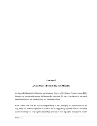 Annexure I

                       A Case Study : Profitability with Morality


Mr. Suresh B. Hundre (65), Chairman and Managing Director of Polyhydron Private Limited (PPL),
Belgaum, an entrepreneur running his business for more than 25 years, who has given his people
operational freedom and liberated them in a "Business Ashram".


When Hundre took over the executive responsibility of PPL, managing the organisation was not
easy. There was continuous problem of cash flow due to long pending payments from the customers;
also the inventory was very high leading to high pressure on working capital management. Hundre


26 | P a g e
 