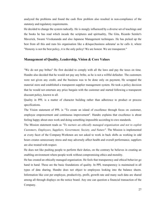 analyzed the problems and found the cash flow problem also resulted in non-compliance of the
statutory and regulatory requirements.
He decided to change the system radically. He is stongly influenced by a diverse set of teachings and
the books he has read which incude the scriptures and spirituality, The Gita, Ricardo Semler's
Maverick, Swami Vivekananda and also Japanese Management techniques. He has picked up the
best from all this and runs his organisation like a &lsquo;business ashrama' as he calls it, where
"Honesty is not the best policy, it is the only policy! We are honest. We are transparent."


Management of Quality, Leadership, Vision & Core Values


"We do not pay bribes" He first decided to comply with all the laws and pay the taxes on time.
Hundre also decided that he would not pay any bribe, as he is not a willful defaulter. The customers
were not given any credit, and the business was to be done only on payment, He scrapped the
material store and established a transparent supplier management system. He took a policy decision
that he would not entertain any price bargain with the customer and started following a transparent
discount policy, known to all.
Quality in PPL is a matter of character building rather than adherence to product or process
specifications.
The Vision statement of PPL is "To create an island of excellence through focus on customer,
employee empowerment and continuous improvement". Hundre explains that excellence is about
feeling happy about ones work and doing something impossible according to own standards.
The Mission statement reads as "To nurture an ethically managed organisation and not to exploit
Customers, Employees, Suppliers, Government, Society, and Nature". The Mission is implemented
at every facet of the Company.Workmen are not asked to work in back shifts as working in odd
hours creates unnecessary stress and may adversely affect health and overall performance, suppliers
are also treated with respect.
He does not like pushing people to perform their duties, on the contrary he believes in creating an
enabling environment where people work without compromising ethics and morality.
He has created an ethically managed organisation. He feels that transparency and ethical behavior go
hand in hand. These are the basic foundations of quality. In PPL transparency is maintained in all
types of data sharing. Hundre does not object to employees looking into the balance sheets.
Information like cost per employee, productivity, profit, growth rate and many such data are shared
among all through displays on the notice board. Any one can question a financial transaction of the
Company.
                                                                                                  27
 