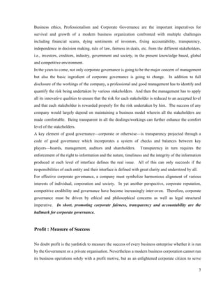 Business ethics, Professionalism and Corporate Governance are the important imperatives for
survival and growth of a modern business organization confronted with multiple challenges
including financial scams, dying sentiments of investors, fixing accountability, transparency,
independence in decision making, rule of law, fairness in deals, etc. from the different stakeholders,
i.e., investors, creditors, industry, government and society, in the present knowledge based, global
and competitive environment.
In the years to come, not only corporate governance is going to be the major concern of management
but also the basic ingredient of corporate governance is going to change. In addition to full
disclosure of the workings of the company, a professional and good management has to identify and
quantify the risk being undertaken by various stakeholders. And then the management has to apply
all its innovative qualities to ensure that the risk for each stakeholder is reduced to an accepted level
and that each stakeholder is rewarded properly for the risk undertaken by him. The success of any
company would largely depend on maintaining a business model wherein all the stakeholders are
made comfortable. Being transparent in all the dealings/workings can further enhance the comfort
level of the stakeholders.
A key element of good governance—corporate or otherwise—is transparency projected through a
code of good governance which incorporates a system of checks and balances between key
players—boards, management, auditors and shareholders.             Transparency in turn requires the
enforcement of the right to information and the nature, timeliness and the integrity of the information
produced at each level of interface defines the real issue. All of this can only succeeds if the
responsibilities of each entity and their interface is defined with great clarity and understood by all.
For effective corporate governance, a company must symbolize harmonious alignment of various
interests of individual, corporation and society. In yet another perspective, corporate reputation,
competitive credibility and governance have become increasingly inter-oven. Therefore, corporate
governance must be driven by ethical and philosophical concerns as well as legal structural
imperative.   In short, promoting corporate fairness, transparency and accountability are the
hallmark for corporate governance.



Profit : Measure of Success


No doubt profit is the yardstick to measure the success of every business enterprise whether it is run
by the Government or a private organisation. Nevertheless a modern business corporation cannot run
its business operations solely with a profit motive, but as an enlightened corporate citizen to serve

                                                                                                           3
 