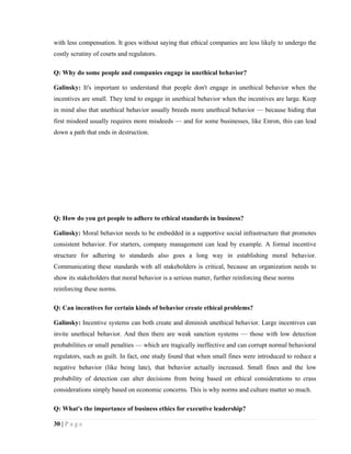 with less compensation. It goes without saying that ethical companies are less likely to undergo the
costly scrutiny of courts and regulators.

Q: Why do some people and companies engage in unethical behavior?

Galinsky: It's important to understand that people don't engage in unethical behavior when the
incentives are small. They tend to engage in unethical behavior when the incentives are large. Keep
in mind also that unethical behavior usually breeds more unethical behavior — because hiding that
first misdeed usually requires more misdeeds — and for some businesses, like Enron, this can lead
down a path that ends in destruction.




Q: How do you get people to adhere to ethical standards in business?

Galinsky: Moral behavior needs to be embedded in a supportive social infrastructure that promotes
consistent behavior. For starters, company management can lead by example. A formal incentive
structure for adhering to standards also goes a long way in establishing moral behavior.
Communicating these standards with all stakeholders is critical, because an organization needs to
show its stakeholders that moral behavior is a serious matter, further reinforcing these norms
reinforcing these norms.

Q: Can incentives for certain kinds of behavior create ethical problems?

Galinsky: Incentive systems can both create and diminish unethical behavior. Large incentives can
invite unethical behavior. And then there are weak sanction systems — those with low detection
probabilities or small penalties — which are tragically ineffective and can corrupt normal behavioral
regulators, such as guilt. In fact, one study found that when small fines were introduced to reduce a
negative behavior (like being late), that behavior actually increased. Small fines and the low
probability of detection can alter decisions from being based on ethical considerations to crass
considerations simply based on economic concerns. This is why norms and culture matter so much.

Q: What's the importance of business ethics for executive leadership?

30 | P a g e
 