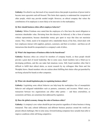 Galinsky: I'm afraid to say that much of my research shows that people in positions of power tend to
become more egocentric and self-focused. This limits their capacity to understand the viewpoints of
other people, which may provide needed insight. However, an ethical company that values the
contributions of its employees is more likely to be innovative in the marketplace.

Q: How should business ethics affect employee behavior?

Galinsky: Milton Friedman once stated that the employees of a firm have the moral obligation to
maximize shareholder value. Deviating from this directive, he believed, is like a form of taxation
without representation, because shareholder money gets spent in ways that does not maximize
returns. This, I think, needs to be tempered with a stakeholder theory of the firm, which deals with
how employees interact with suppliers, partners, customers, and their co-workers - and these are all
interactions that should be encapsulated in a company's code of ethics.

Q: What's the importance of business ethics in the boardroom?

Galinsky: Business ethics are critical for members of company boards, as these people should
provide a great deal of moral leadership. But in some cases, board members turn a blind eye to
developing problems, and this can make bad situations worse. Still, board members often find it
difficult to fulfill their ethical duties, as recent research by my colleagues Ithai Stern and Jim
Westphal shows. Board members who are zealous about fulfilling their duties often get punished by
not being selected for boards at other companies.



Q: What role should legislation play in regulating business ethics?

Galinsky: Legislating some ethical behavior can help keep the marketplace free of monopolistic
behavior and safeguard stakeholders such as partners, customers, and investors. What's more, a
transaction between two organizations can affect other parties — and these externalities, as
economists call them, are sometimes best addressed by regulation.

Q: Does the global economy change the rules of business ethics?

Galinsky: A company's core values should be put into practice regardless of where business is being
transacted. That said, cultural differences and different business practices around the world can
present ethical challenges. But in some areas, forward-looking companies have actually been able to
improve conditions while still being competitive.


                                                                                                 31
 