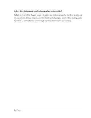 Q: How does the increased use of technology affect business ethics?

Galinsky: Some of the biggest issues with ethics and technology can be found in security and
privacy concerns. Ethical companies do their best to protect company assets without making people
feel stifled — and this balance is increasingly important for innovation and creativity.




32 | P a g e
 