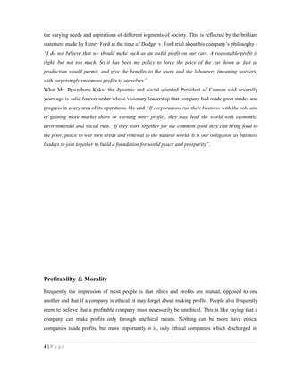 the varying needs and aspirations of different segments of society. This is reflected by the brilliant
statement made by Henry Ford at the time of Dodge v. Ford trial about his company’s philosophy -
“I do not believe that we should make such as an awful profit on our cars. A reasonable profit is
right, but not too much. So it has been my policy to force the price of the car down as fast as
production would permit, and give the benefits to the users and the labourers (meaning workers)
with surprisingly enormous profits to ourselves”.
What Mr. Ryuzaburu Kaku, the dynamic and social oriented President of Cannon said severally
years ago is valid forever under whose visionary leadership that company had made great strides and
progress in every area of its operations. He said “If corporations run their business with the sole aim
of gaining more market share or earning more profits, they may lead the world with economic,
environmental and social ruin. If they work together for the common good they can bring food to
the poor, peace to war torn areas and renewal to the natural world. It is our obligation as business
leaders to join together to build a foundation for world peace and prosperity”.




Profitability & Morality
Frequently the impression of most people is that ethics and profits are mutual, opposed to one
another and that if a company is ethical, it may forget about making profits. People also frequently
seem to believe that a profitable company must necessarily be unethical. This is like saying that a
company can make profits only through unethical means. Nothing can be more have ethical
companies made profits, but more importantly it is, only ethical companies which discharged its


4|Page
 