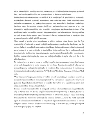 social responsibilities, that have survived competition and turbulent changes through the years and
have contributed to social welfare and have contributed to flourished undiminished.
In fact, considered from all angles, it is unethical, NOT to make profit. It is unethical, for a company,
to make losses. Because, a company which can not make profits and makes losses, misutilises scarce
national resources can not pay back creditors, does not make wealth for its shareholders, make huge
liabilities, upsets the economy, promotes inefficiency and most importantly, can not, at any cost
discharge its social responsibility, meet its welfare commitments and jeopardises the future of its
employees. Such a loss- making company becomes a nuisance and a burden to the economy and has
not right to exist in the market place. Moreover, it has no business to force its employees into
economic insecurity, which is highly unethical.
Thus instead of profits being contradictory to ethics, business ethics dictates that the first
responsibility of business is to remain profitable and generate revenue from the shareholders and the
society. Rather, it is unethical, not to make profits. Hence, the first and foremost ethical obligation of
every business is to make profits for its shareholders, for its employees, for its creditors and most
importantly, for itself, so that it can discharge its social responsibilities and welfare commitments.
But how much profits to make, the means and methods of making it, and at what cost- that is the
ethical question.
No business, however great or strong or wealthy it may be at present, can exist on unethical means,
or in total disregards to its social concern, for very long. Resorting to unethical behaviour or
disregarding social welfare is like calling for its own doom. Thus business needs, in its own interest,
to remain ethical and socially responsible. As V.B. Dys in "The Social Relevance of Business " had
stated-
"As a Statement of purpose, maximising of profit is not only unsatisfying, it is not even accurate. A
more realistic statement has to be more complicated. The corporation is a creation of society whose
purpose is the production and distribution of needed if the whole is to be accurate: you cannot drop
one element without doing violence to facts."
Business needs to remain ethical for its own good. Unethical actions and decisions may yield results
only in the very short run. For the long existence and sustained profitability of the firm, business is
required to conduct itself ethically and to run activities on ethical lines. Doing so would lay a strong
foundation for the business for continued and sustained existence. All over the world, again and
again, it has been demonstrated that it is only ethical organisations that have continued to survive
and grow, whereas unethical ones have shown results only as flash in the pan, quickly growing and
even more quickly dying and forgotten.


                                                                                                        5
 