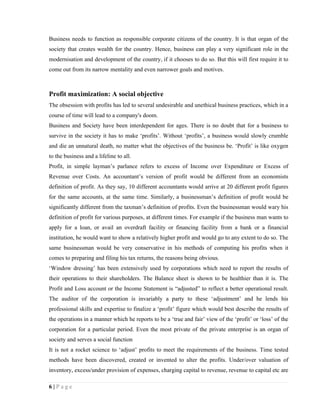 Business needs to function as responsible corporate citizens of the country. It is that organ of the
society that creates wealth for the country. Hence, business can play a very significant role in the
modernisation and development of the country, if it chooses to do so. But this will first require it to
come out from its narrow mentality and even narrower goals and motives.



Profit maximization: A social objective
The obsession with profits has led to several undesirable and unethical business practices, which in a
course of time will lead to a company's doom.
Business and Society have been interdependent for ages. There is no doubt that for a business to
survive in the society it has to make ‘profits’. Without ‘profits’, a business would slowly crumble
and die an unnatural death, no matter what the objectives of the business be. ‘Profit’ is like oxygen
to the business and a lifeline to all.
Profit, in simple layman’s parlance refers to excess of Income over Expenditure or Excess of
Revenue over Costs. An accountant’s version of profit would be different from an economists
definition of profit. As they say, 10 different accountants would arrive at 20 different profit figures
for the same accounts, at the same time. Similarly, a businessman’s definition of profit would be
significantly different from the taxman’s definition of profits. Even the businessman would wary his
definition of profit for various purposes, at different times. For example if the business man wants to
apply for a loan, or avail an overdraft facility or financing facility from a bank or a financial
institution, he would want to show a relatively higher profit and would go to any extent to do so. The
same businessman would be very conservative in his methods of computing his profits when it
comes to preparing and filing his tax returns, the reasons being obvious.
‘Window dressing’ has been extensively used by corporations which need to report the results of
their operations to their shareholders. The Balance sheet is shown to be healthier than it is. The
Profit and Loss account or the Income Statement is “adjusted” to reflect a better operational result.
The auditor of the corporation is invariably a party to these ‘adjustment’ and he lends his
professional skills and expertise to finalize a ‘profit’ figure which would best describe the results of
the operations in a manner which he reports to be a ‘true and fair’ view of the ‘profit’ or ‘loss’ of the
corporation for a particular period. Even the most private of the private enterprise is an organ of
society and serves a social function
It is not a rocket science to ‘adjust’ profits to meet the requirements of the business. Time tested
methods have been discovered, created or invented to alter the profits. Under/over valuation of
inventory, excess/under provision of expenses, charging capital to revenue, revenue to capital etc are

6|Page
 