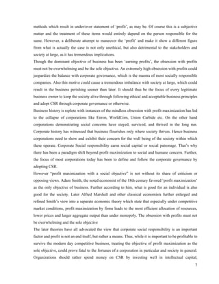 methods which result in under/over statement of ‘profit’, as may be. Of course this is a subjective
matter and the treatment of these items would entirely depend on the person responsible for the
same. However, a deliberate attempt to maneuver the ‘profit’ and make it show a different figure
from what is actually the case is not only unethical, but also detrimental to the stakeholders and
society at large, as it has tremendous implications.
Though the dominant objective of business has been ‘earning profits’, the obsession with profits
must not be overwhelming and be the sole objective. An extremely high obsession with profits could
jeopardize the balance with corporate governance, which is the mantra of most socially responsible
companies. Also this motive could cause a tremendous imbalance with society at large, which could
result in the business perishing sooner than later. It should thus be the focus of every legitimate
business owner to keep the society alive through following ethical and acceptable business principles
and adopt CSR through corporate governance or otherwise.
Business history is replete with instances of the mindless obsession with profit maximization has led
to the collapse of corporations like Enron, WorldCom, Union Carbide etc. On the other hand
corporations demonstrating social concerns have stayed, survived, and thrived in the long run.
Corporate history has witnessed that business flourishes only where society thrives. Hence business
corporations need to show and exhibit their concern for the well being of the society within which
these operate. Corporate Social responsibility earns social capital or social patronage. That’s why
there has been a paradigm shift beyond profit maximization to social and humane concern. Further,
the focus of most corporations today has been to define and follow the corporate governance by
adopting CSR.
However “profit maximization with a social objective” is not without its share of criticism or
opposing views. Adam Smith, the noted economist of the 18th century favored ‘profit maximization’
as the only objective of business. Further according to him, what is good for an individual is also
good for the society. Later Alfred Marshall and other classical economists further enlarged and
refined Smith’s view into a separate economic theory which state that especially under competitive
market conditions, profit maximization by firms leads to the most efficient allocation of resources,
lower prices and larger aggregate output than under monopoly. The obsession with profits must not
be overwhelming and the sole objective
The later theories have all advocated the view that corporate social responsibility is an important
factor and profit is not an end itself, but rather a means. Thus, while it is important to be profitable to
survive the modern day competitive business, treating the objective of profit maximization as the
sole objective, could prove fatal to the fortunes of a corporation in particular and society in general.
Organizations should rather spend money on CSR by investing well in intellectual capital,
                                                                                                         7
 