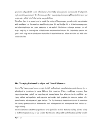 generation of goodwill, social infrastructure, knowledge enhancement, research and development,
civil amenities, community development, ancillary industry development, upliftment of the poor and
needy and a whole lot of other social responsibilities.
Therefore, there is an urgent need to mould the motive of businessmen towards profit maximization
with social concern. Corporations should understand this and imbibe this in all its top management
and other employees and create awareness in one and all. Workshops, trainings, seminars etc will
help a long way in ensuring that all individuals who matter understand this very simple concept and
give it their very best to ensure that the results of their business are better arrived at but with some
social concerns




The Changing Business Paradigm and Ethical Dilemmas

Most of the big corporate houses operate globally and maintain manufacturing, marketing, service or
administrative operations in many different host countries. With a worldwide presence, these
corporations draw capital, raw materials and human labour from wherever in the world they are
cheap, skilled and available, and assemble and market their products in whatever nations offer
manufacturing advantages and open markets. The fact that these corporations operate in more than
one country produces ethical dilemmas for their managers than the managers of firms limited to a
single country.
The reason to this is that the corporations have operations in more than one country, and the ability
to shift their operations out of any country that becomes inhospitable and relocate in another country

8|Page
 
