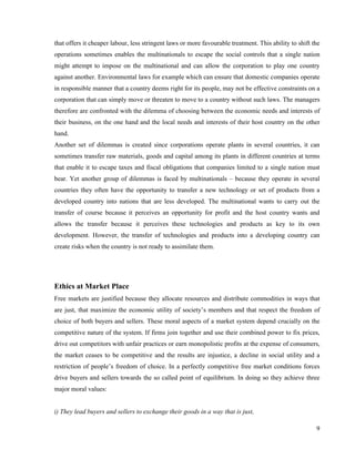 that offers it cheaper labour, less stringent laws or more favourable treatment. This ability to shift the
operations sometimes enables the multinationals to escape the social controls that a single nation
might attempt to impose on the multinational and can allow the corporation to play one country
against another. Environmental laws for example which can ensure that domestic companies operate
in responsible manner that a country deems right for its people, may not be effective constraints on a
corporation that can simply move or threaten to move to a country without such laws. The managers
therefore are confronted with the dilemma of choosing between the economic needs and interests of
their business, on the one hand and the local needs and interests of their host country on the other
hand.
Another set of dilemmas is created since corporations operate plants in several countries, it can
sometimes transfer raw materials, goods and capital among its plants in different countries at terms
that enable it to escape taxes and fiscal obligations that companies limited to a single nation must
bear. Yet another group of dilemmas is faced by multinationals – because they operate in several
countries they often have the opportunity to transfer a new technology or set of products from a
developed country into nations that are less developed. The multinational wants to carry out the
transfer of course because it perceives an opportunity for profit and the host country wants and
allows the transfer because it perceives these technologies and products as key to its own
development. However, the transfer of technologies and products into a developing country can
create risks when the country is not ready to assimilate them.




Ethics at Market Place
Free markets are justified because they allocate resources and distribute commodities in ways that
are just, that maximize the economic utility of society’s members and that respect the freedom of
choice of both buyers and sellers. These moral aspects of a market system depend crucially on the
competitive nature of the system. If firms join together and use their combined power to fix prices,
drive out competitors with unfair practices or earn monopolistic profits at the expense of consumers,
the market ceases to be competitive and the results are injustice, a decline in social utility and a
restriction of people’s freedom of choice. In a perfectly competitive free market conditions forces
drive buyers and sellers towards the so called point of equilibrium. In doing so they achieve three
major moral values:


i) They lead buyers and sellers to exchange their goods in a way that is just,

                                                                                                        9
 