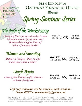 GATEWAY
FINANCIAL
GROUP,
INC
Spring Seminar Series
BETH LONDON OF
GATEWAY FINANCIAL GROUP
Presents
The Pulse of the Market 2009
Changing Times for Investors-Up to date
information to help you maneuver
through the changing times of
today’s financial market
Wed 4/8
12-1:30 pm
Women and Investing
Making it Happen –Plan to help
make your goals a reality
Wed 4/ 22
12-1:30 pm
Single Again
Facing your Finances after Divorce
or Loss of a Spouse
Tue 4/28
6-7:30 pm
Light refreshments will be served at each seminar.
Please RSVP to scorvaglia@gfgroup.com
500 Winding Brook Dr. Glastonbury, CT 06033 860.652.4360 Fax 860.652.3163
Registered Representatives offer securities and advisory services through NATIONAL PLANNING CORP. (NPC) Member
FINRA/SIPC A Registered Investment Adviser. Gateway Financial Group, Inc. and NPC are separate and unrelated compa-
nies.
OR
Tue 4/21
6-7:30 pm
Tue 5/ 12
6-7:30 pm
OR
Wed 5/ 13
12-1:30 pm
OR
 
