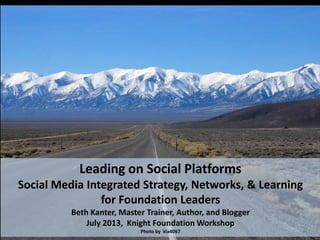 Leading on Social Platforms
Social Media Integrated Strategy, Networks, & Learning
for Foundation Leaders
Beth Kanter, Master Trainer, Author, and Blogger
July 2013, Knight Foundation Workshop
Photo by kla4067
 