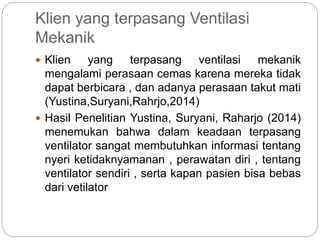 Klien yang terpasang Ventilasi
Mekanik
 Klien yang terpasang ventilasi mekanik
mengalami perasaan cemas karena mereka tidak
dapat berbicara , dan adanya perasaan takut mati
(Yustina,Suryani,Rahrjo,2014)
 Hasil Penelitian Yustina, Suryani, Raharjo (2014)
menemukan bahwa dalam keadaan terpasang
ventilator sangat membutuhkan informasi tentang
nyeri ketidaknyamanan , perawatan diri , tentang
ventilator sendiri , serta kapan pasien bisa bebas
dari vetilator
 