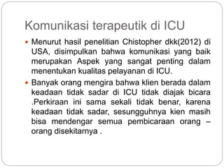 Komunikasi terapeutik di ICU
 Menurut hasil penelitian Chistopher dkk(2012) di
USA, disimpulkan bahwa komunikasi yang baik
merupakan Aspek yang sangat penting dalam
menentukan kualitas pelayanan di ICU.
 Banyak orang mengira bahwa klien berada dalam
keadaan tidak sadar di ICU tidak diajak bicara
.Perkiraan ini sama sekali tidak benar, karena
keadaan tidak sadar, sesungguhnya kien masih
bisa mendengar semua pembicaraan orang –
orang disekitarnya .
 