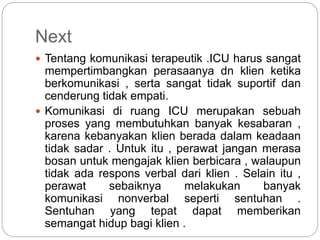 Next
 Tentang komunikasi terapeutik .ICU harus sangat
mempertimbangkan perasaanya dn klien ketika
berkomunikasi , serta sangat tidak suportif dan
cenderung tidak empati.
 Komunikasi di ruang ICU merupakan sebuah
proses yang membutuhkan banyak kesabaran ,
karena kebanyakan klien berada dalam keadaan
tidak sadar . Untuk itu , perawat jangan merasa
bosan untuk mengajak klien berbicara , walaupun
tidak ada respons verbal dari klien . Selain itu ,
perawat sebaiknya melakukan banyak
komunikasi nonverbal seperti sentuhan .
Sentuhan yang tepat dapat memberikan
semangat hidup bagi klien .
 
