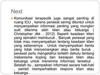 Next
 Komunikasi terapeutik juga sangat penting di
ruang ICU , karena perawat sering dituntut untuk
menyampaikan informasi penting yang mungkin
sulit diterima oleh klien atau keluarga (
Christopher dkk , 2012) Seperti keadaan klien
yang semakin memburuk , Banyak perawat yang
tidak mau menyampaikan tentang keadaan klien
yang sebenarnya . Untuk menyampaikan berita
yang tidak menyenangkan atau berita buruk ,
perawat perlu mengetahui terlebh dahulu tentang
mekanisme koping dan kesiapan klien atau
keluarga untuk menerima informasi tersebut .
Setelah itu , sampaikan informasi secara hati-hati
, sambil memperhatikan respons klien atau
keluarga .
 