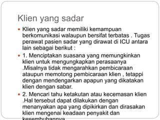 Klien yang sadar
 Klien yang sadar memiliki kemampuan
berkomunikasi walaupun bersifat terbatas . Tugas
perawat pasien sadar yang dirawat di ICU antara
lain sebagai berikut :
 1. Menciptakan suasana yang memungkinkan
klien untuk mengungkapkan perasaanya
.Misalnya tidak mengarahkan pembicaraan
ataupun memotong pembicaraan klien , tetappi
dengan mendengarkan apapun yang dikatakan
klien dengan sabar.
 2. Mencari tahu ketakutan atau kecemasan klien
.Hal tersebut dapat dilakukan dengan
menanyakan apa yang dipikirkan dan dirasakan
klien mengenai keadaan penyakit dan
 