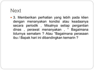 Next
 3. Memberikan perhatian yang lebih pada klien
dengan menanyakan kondisi atau keadaanya
secara periodik . Misalnya setiap pergantian
dinas , perawat menanyakan , “ Bagaimana
tidurnya semalam ? Atau “Bagaimana perasaan
ibu / Bapak hari ini dibandingkan kemarin ?
 