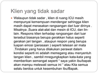Klien yang tidak sadar
 Walaupun tidak sadar , klien di ruang ICU masih
mempunyai kemampuan mendengar sehingga klien
masih dapat merasakan rangsangan dari luar dirinya .
Misalnya ,Suara alat-alat dan mesin di ICU, dan lin-
lain. Respons klien terhadap rangsangan dari luar
tersebut biasanya berupa gerakkan halus seperti
gerakan jari tangan , ataupun respon yang berupa
luapan emosi (perasaan ) seperti tetesan air mata
.Tindakan yang harus dilakukan perawat dalam
kondisi seperti ini adalah memegang atau menyentuh
tangan klien , sambil mnegungkapkan kata-kata yang
memberikan semangat seperti “ saya yakin ibu/bapak
akan mampu melewati semua ini “ atau Kita semua
selalu berdoa untuk kesembuhan Ibu/Bapak.
 