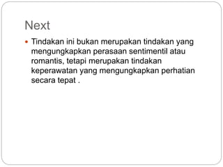 Next
 Tindakan ini bukan merupakan tindakan yang
mengungkapkan perasaan sentimentil atau
romantis, tetapi merupakan tindakan
keperawatan yang mengungkapkan perhatian
secara tepat .
 
