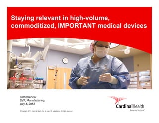 Staying relevant in high-volume,
commoditized, IMPORTANT medical devices




  Beth Krenzer
  SVP,
  SVP Manufacturing
  July 4, 2012

  © Copyright 2011, Cardinal Health, Inc. or one of its subsidiaries. All rights reserved.
 