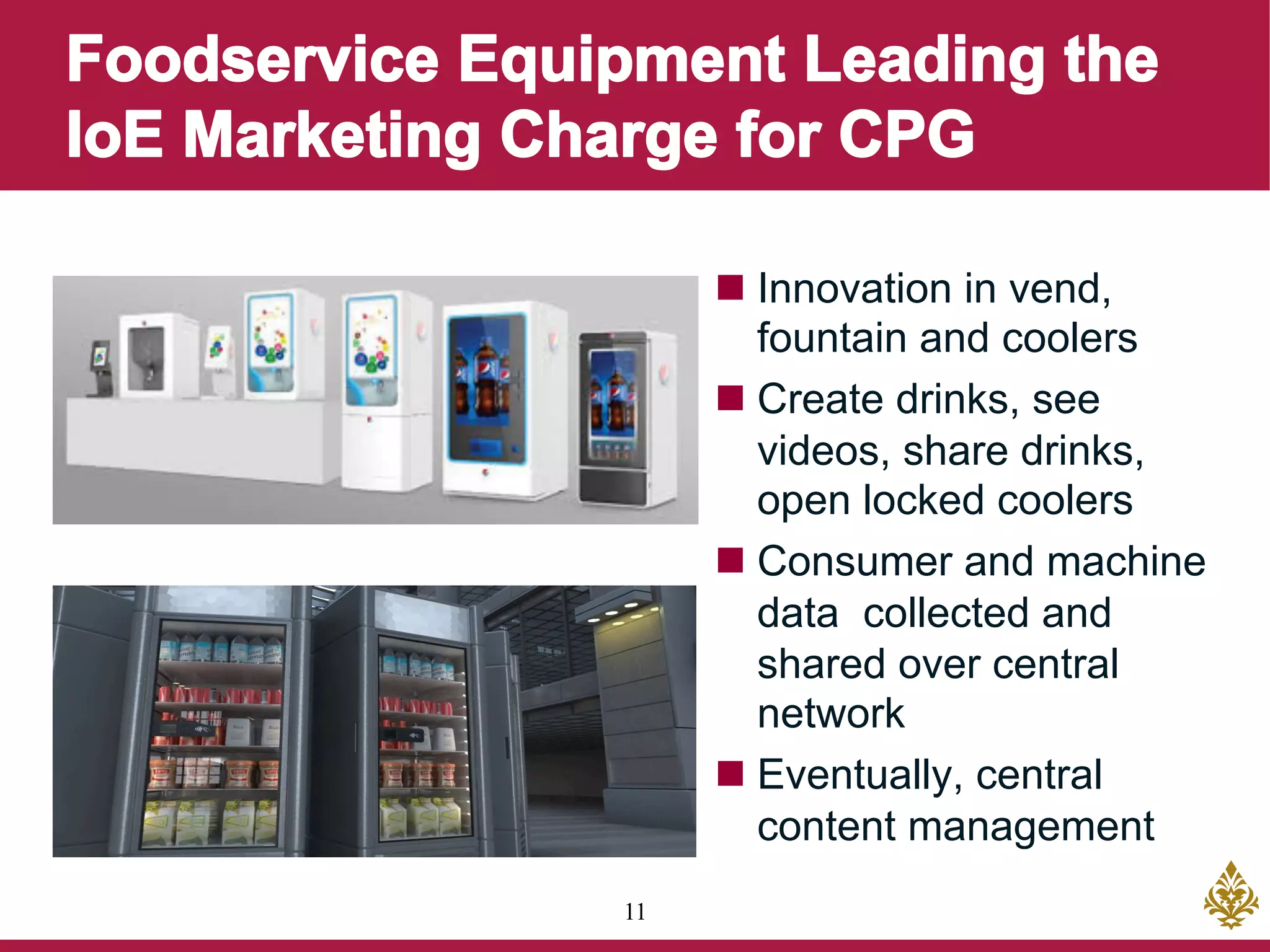 11
n Innovation in vend,
fountain and coolers
n Create drinks, see
videos, share drinks,
open locked coolers
n Consumer and machine
data collected and
shared over central
network
n Eventually, central
content management
 