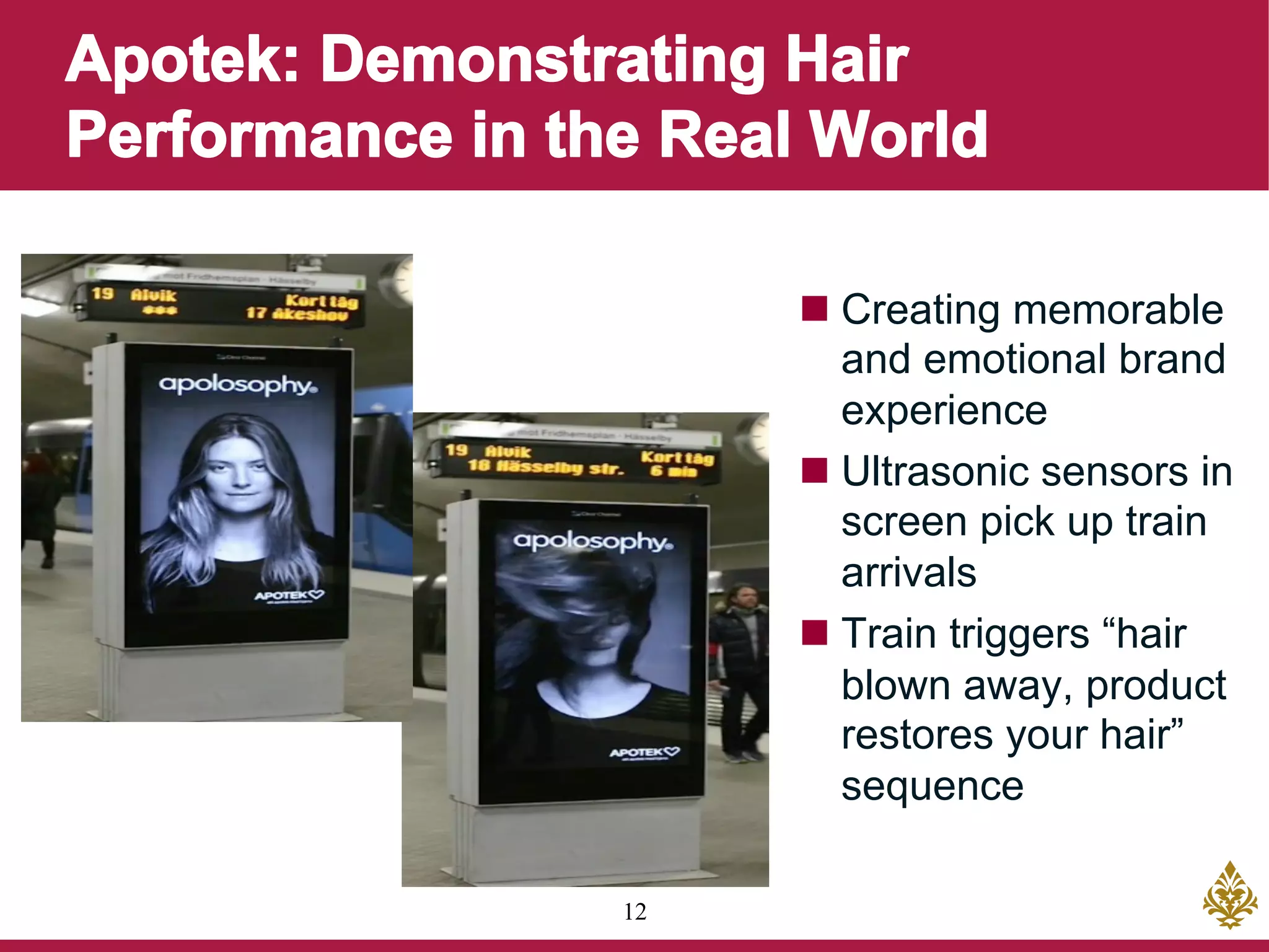 12
n Creating memorable
and emotional brand
experience
n Ultrasonic sensors in
screen pick up train
arrivals
n Train triggers “hair
blown away, product
restores your hair”
sequence
 