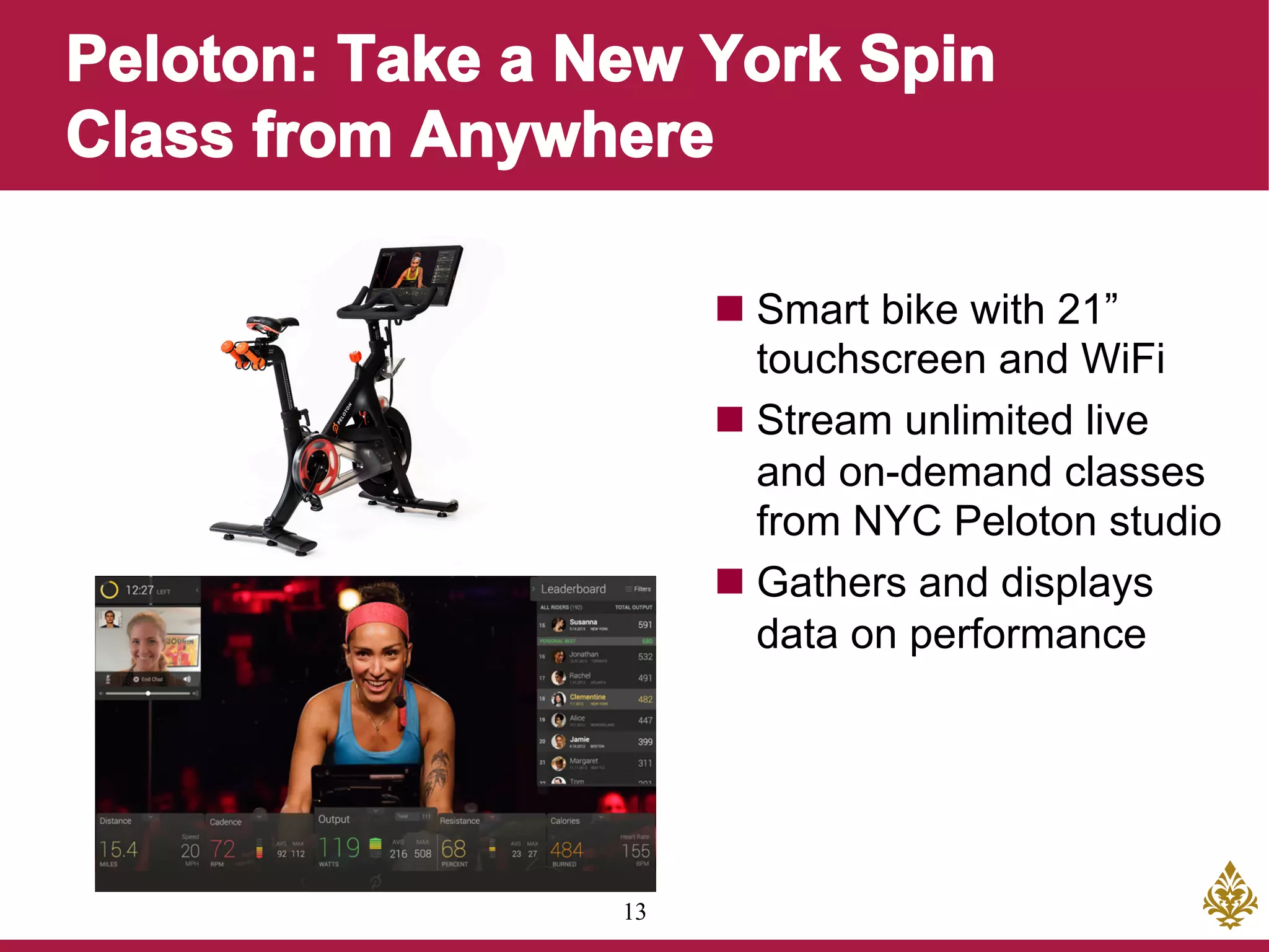 13
n Smart bike with 21”
touchscreen and WiFi
n Stream unlimited live
and on-demand classes
from NYC Peloton studio
n Gathers and displays
data on performance
 