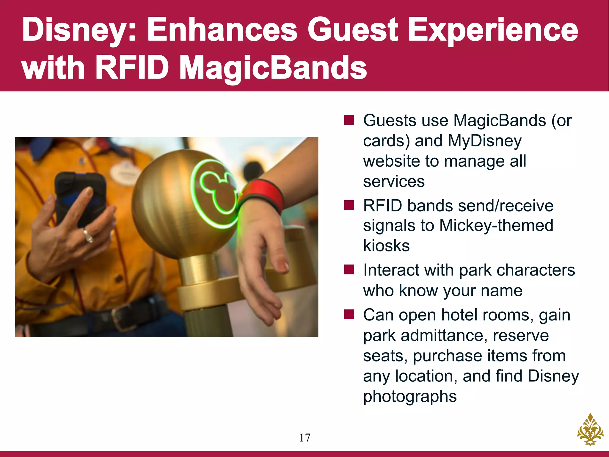 17
n  Guests use MagicBands (or
cards) and MyDisney
website to manage all
services
n  RFID bands send/receive
signals to Mickey-themed
kiosks
n  Interact with park characters
who know your name
n  Can open hotel rooms, gain
park admittance, reserve
seats, purchase items from
any location, and find Disney
photographs
 