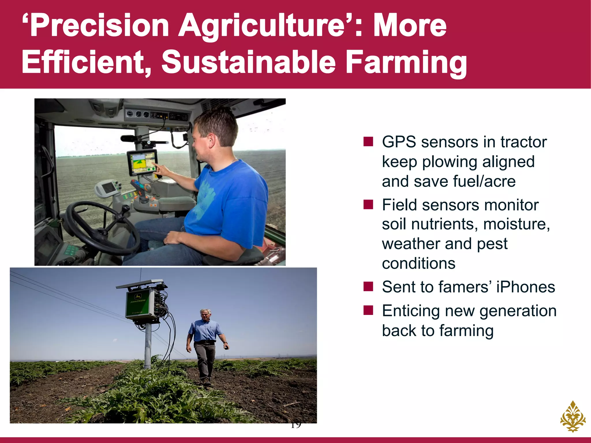 19
n  GPS sensors in tractor
keep plowing aligned
and save fuel/acre
n  Field sensors monitor
soil nutrients, moisture,
weather and pest
conditions
n  Sent to famers’ iPhones
n  Enticing new generation
back to farming
 