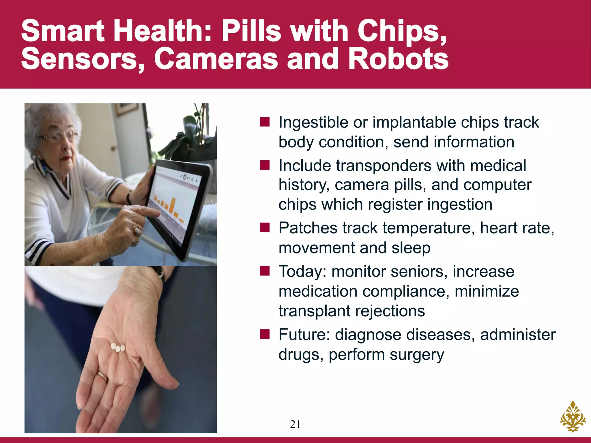 21
n  Ingestible or implantable chips track
body condition, send information
n  Include transponders with medical
history, camera pills, and computer
chips which register ingestion
n  Patches track temperature, heart rate,
movement and sleep
n  Today: monitor seniors, increase
medication compliance, minimize
transplant rejections
n  Future: diagnose diseases, administer
drugs, perform surgery
 