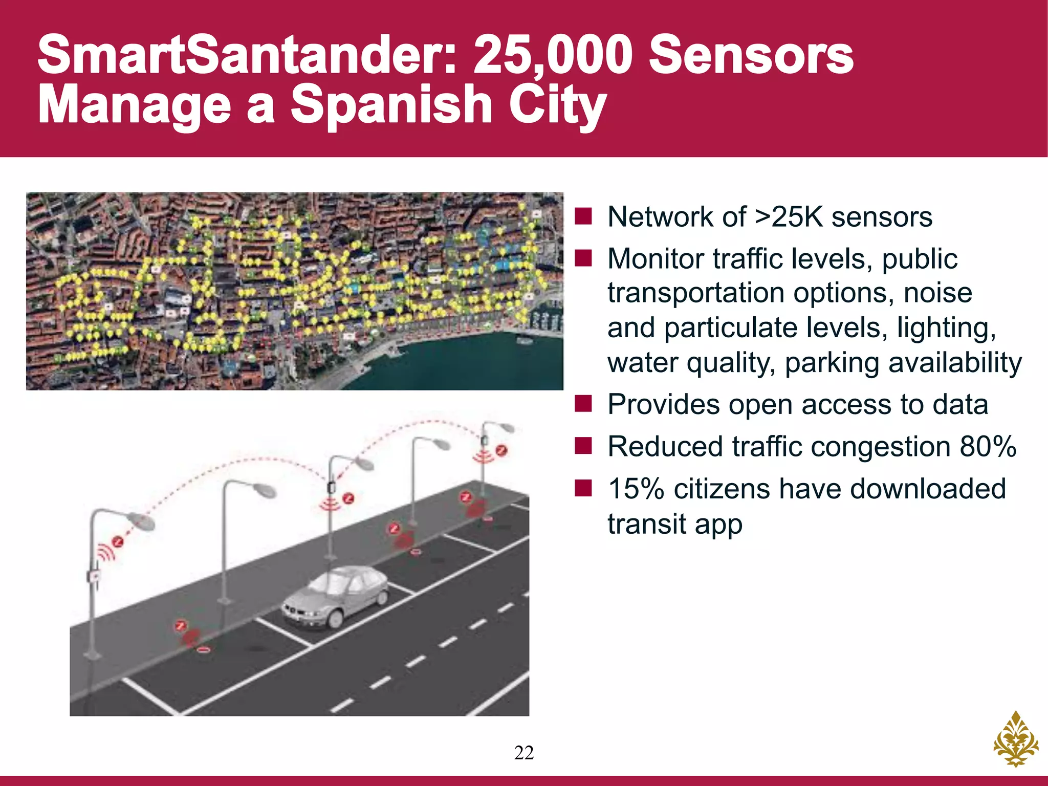 22
n  Network of >25K sensors
n  Monitor traffic levels, public
transportation options, noise
and particulate levels, lighting,
water quality, parking availability
n  Provides open access to data
n  Reduced traffic congestion 80%
n  15% citizens have downloaded
transit app
 