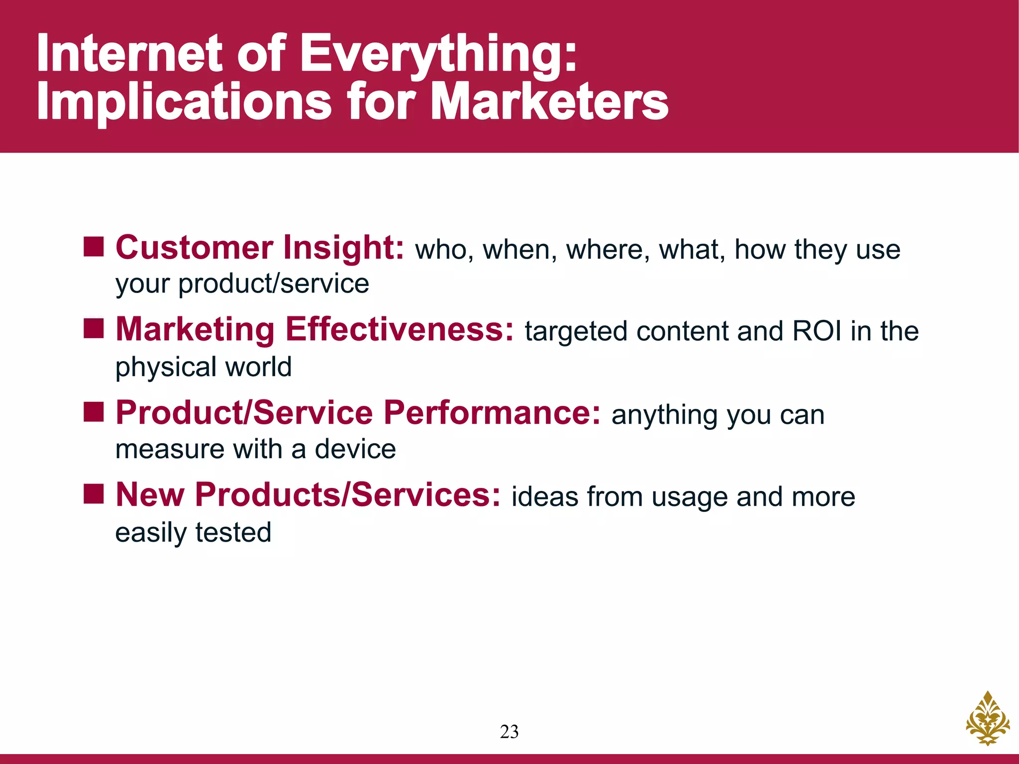 23
n Customer Insight: who, when, where, what, how they use
your product/service
n Marketing Effectiveness: targeted content and ROI in the
physical world
n Product/Service Performance: anything you can
measure with a device
n New Products/Services: ideas from usage and more
easily tested
 
