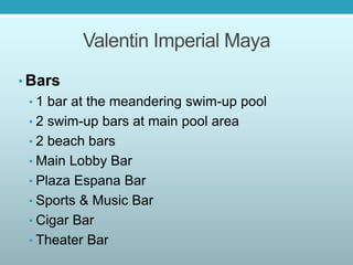 Valentin Imperial Maya
• Bars
• 1 bar at the meandering swim-up pool
• 2 swim-up bars at main pool area
• 2 beach bars
• Main Lobby Bar
• Plaza Espana Bar
• Sports & Music Bar
• Cigar Bar
• Theater Bar
 