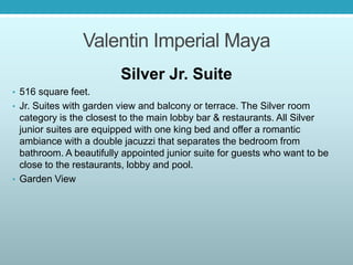 Valentin Imperial Maya
Silver Jr. Suite
• 516 square feet.
• Jr. Suites with garden view and balcony or terrace. The Silver room
category is the closest to the main lobby bar & restaurants. All Silver
junior suites are equipped with one king bed and offer a romantic
ambiance with a double jacuzzi that separates the bedroom from
bathroom. A beautifully appointed junior suite for guests who want to be
close to the restaurants, lobby and pool.
• Garden View
 