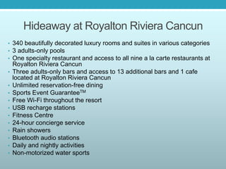 Hideaway at Royalton Riviera Cancun
• 340 beautifully decorated luxury rooms and suites in various categories
• 3 adults-only pools
• One specialty restaurant and access to all nine a la carte restaurants at
Royalton Riviera Cancun
• Three adults-only bars and access to 13 additional bars and 1 cafe
located at Royalton Riviera Cancun
• Unlimited reservation-free dining
• Sports Event GuaranteeTM
• Free Wi-Fi throughout the resort
• USB recharge stations
• Fitness Centre
• 24-hour concierge service
• Rain showers
• Bluetooth audio stations
• Daily and nightly activities
• Non-motorized water sports
 