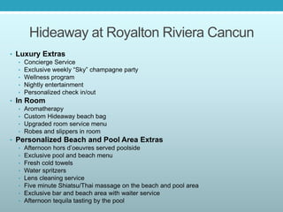Hideaway at Royalton Riviera Cancun
• Luxury Extras
• Concierge Service
• Exclusive weekly “Sky” champagne party
• Wellness program
• Nightly entertainment
• Personalized check in/out
• In Room
• Aromatherapy
• Custom Hideaway beach bag
• Upgraded room service menu
• Robes and slippers in room
• Personalized Beach and Pool Area Extras
• Afternoon hors d’oeuvres served poolside
• Exclusive pool and beach menu
• Fresh cold towels
• Water spritzers
• Lens cleaning service
• Five minute Shiatsu/Thai massage on the beach and pool area
• Exclusive bar and beach area with waiter service
• Afternoon tequila tasting by the pool
 