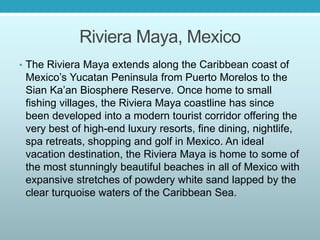 Riviera Maya, Mexico
• The Riviera Maya extends along the Caribbean coast of
Mexico’s Yucatan Peninsula from Puerto Morelos to the
Sian Ka’an Biosphere Reserve. Once home to small
fishing villages, the Riviera Maya coastline has since
been developed into a modern tourist corridor offering the
very best of high-end luxury resorts, fine dining, nightlife,
spa retreats, shopping and golf in Mexico. An ideal
vacation destination, the Riviera Maya is home to some of
the most stunningly beautiful beaches in all of Mexico with
expansive stretches of powdery white sand lapped by the
clear turquoise waters of the Caribbean Sea.
 