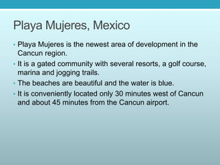 Playa Mujeres, Mexico
• Playa Mujeres is the newest area of development in the
Cancun region.
• It is a gated community with several resorts, a golf course,
marina and jogging trails.
• The beaches are beautiful and the water is blue.
• It is conveniently located only 30 minutes west of Cancun
and about 45 minutes from the Cancun airport.
 