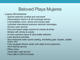 Beloved Playa Mujeres
• Luxury All-Inclusive:
• Special welcome cocktail and cool towel
• Personalized check in & full concierge service
• Full breakfast, lunch, dinner and snacks daily
• Unlimited international premium alcoholic beverages
• 24-hour room service
• Pool and beach waiter service for snacks & drinks
• Minibar with drinks & snacks
• In-room premium liquor & wine bottle selection
• Land sports & activities
• Non-motorized water sports (sailing, snorkeling gear, kayaks, paddle
board, etc)
• Fully equipped fitness center with state-of-art equipment
• Wi-fi internet service
• Pillow menu
• Twice-daily maid service
• Free calls to USA & Canada
 