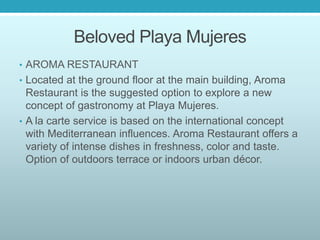 Beloved Playa Mujeres
• AROMA RESTAURANT
• Located at the ground floor at the main building, Aroma
Restaurant is the suggested option to explore a new
concept of gastronomy at Playa Mujeres.
• A la carte service is based on the international concept
with Mediterranean influences. Aroma Restaurant offers a
variety of intense dishes in freshness, color and taste.
Option of outdoors terrace or indoors urban décor.
 