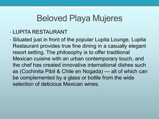 Beloved Playa Mujeres
• LUPITA RESTAURANT
• Situated just in front of the popular Lupita Lounge, Lupita
Restaurant provides true fine dining in a casually elegant
resort setting. The philosophy is to offer traditional
Mexican cuisine with an urban contemporary touch, and
the chef has created innovative international dishes such
as (Cochinita Pibil & Chile en Nogada) — all of which can
be complemented by a glass or bottle from the wide
selection of delicious Mexican wines.
 