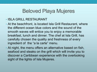Beloved Playa Mujeres
• ISLA GRILL RESTAURANT
• At the beachfront, is located Isla Grill Restaurant, where
the different ocean blue colors and the sound of the
smooth waves will entice you to enjoy a memorable
breakfast, lunch and dinner. The chef at Isla Grill, has
carefully chosen the quality and freshness of every
ingredient of the “a la carte” menu.
• At night, the menu offers an alternative based on fish,
seafood and steaks on the grill which will invite you to
discover a Caribbean experience with the overlooking
sight of the lights of Isla Mujeres.
 