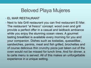 Beloved Playa Mujeres
• EL MAR RESTAURANT
• Next to Isla Grill restaurant you can find restaurant El Mar.
The restaurant “al fresco” concept: wood oven and grill
provide a perfect offer in a casual and laidback ambiance
while you enjoy the stunning ocean views. A gourmet
tasting breakfast is available every morning for you and
your companion. Dishes such as tostadas, quesadillas ,
sandwiches, paninis, meat and fish grilled, brochettes and
of course delicious thin crunchy pizza just taken out of the
oven would not be missed for lunch time. And for dinner, a
la carte menu is served. All of this makes an unforgettable
experience in a unique setting.
 