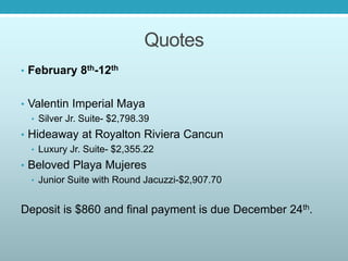 Quotes
• February 8th-12th
• Valentin Imperial Maya
• Silver Jr. Suite- $2,798.39
• Hideaway at Royalton Riviera Cancun
• Luxury Jr. Suite- $2,355.22
• Beloved Playa Mujeres
• Junior Suite with Round Jacuzzi-$2,907.70
Deposit is $860 and final payment is due December 24th.
 