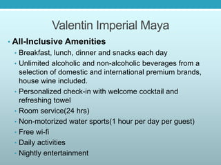 Valentin Imperial Maya
• All-Inclusive Amenities
• Breakfast, lunch, dinner and snacks each day
• Unlimited alcoholic and non-alcoholic beverages from a
selection of domestic and international premium brands,
house wine included.
• Personalized check-in with welcome cocktail and
refreshing towel
• Room service(24 hrs)
• Non-motorized water sports(1 hour per day per guest)
• Free wi-fi
• Daily activities
• Nightly entertainment
 