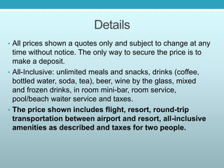 Details
• All prices shown a quotes only and subject to change at any
time without notice. The only way to secure the price is to
make a deposit.
• All-Inclusive: unlimited meals and snacks, drinks (coffee,
bottled water, soda, tea), beer, wine by the glass, mixed
and frozen drinks, in room mini-bar, room service,
pool/beach waiter service and taxes.
• The price shown includes flight, resort, round-trip
transportation between airport and resort, all-inclusive
amenities as described and taxes for two people.
 