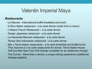 Valentin Imperial Maya
• Restaurants
• Le Marche - International buffet breakfast and lunch
• Il Olivo Italian restaurant - a la carte dinner (order from a menu)
• L’Alsace French Restaurant – a la carte dinner
• Ginger Japanese restaurant - a la carte dinner
• La Hacienda Mexican restaurant - a la carte dinner
• Taman Sari Indonesian restaurant - a la carte dinner
• Mar y Tierra beach restaurants - a la carte breakfast and buffet lunch.
They become 2 a la carte restaurants for dinner: Tierra Steak House
Grill and Mar Sea Food Grill (lobster available for an additional charge)
• The Corner - More than a dinner, a unique dining experience (additional
charges applies)
 